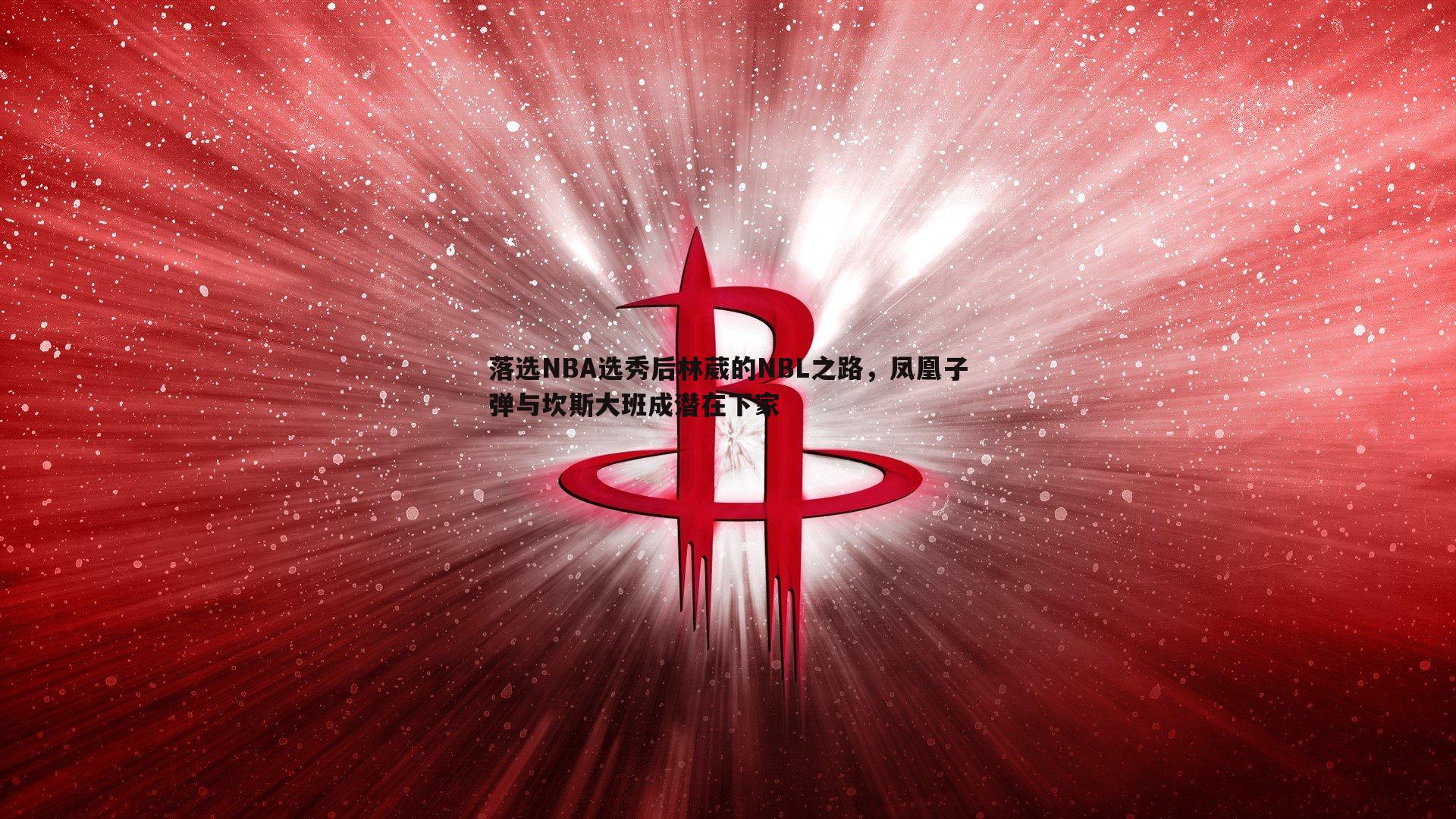 壹号娱乐-落选NBA选秀后林葳的NBL之路，凤凰子弹与坎斯大班成潜在下家