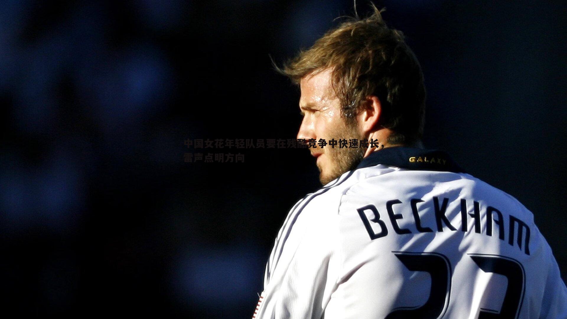 壹号娱乐-中国女花年轻队员要在残酷竞争中快速成长，雷声点明方向